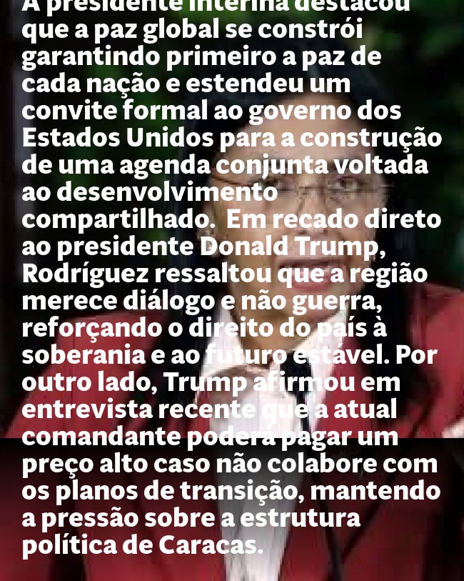 Venezuela: presidente interina baixa o tom e fala em colaboração com EUA   Se ligue na sintonia web da melhor radio da cidade: [https://portalminas.com/radio](https://portalminas.com/radio)  A presidente interina da Venezuela, Delcy Rodríguez, adotou um tom conciliador ao defender diálogo e cooperação com os Estados Unidos. Em declaração divulgada neste domingo, ela afirmou que o país reafirma sua vocação de paz e que busca um relacionamento internacional equilibrado e respeitoso, baseado na igualdade soberana e na não ingerência. A fala ocorre após a captura de Nicolás Maduro e de sua esposa, Cilia Flores, pelas forças norte-americanas.  Até então, Rodríguez vinha adotando um discurso firme contra as intervenções estrangeiras, mas a carta divulgada pelos canais de comunicação do governo prioriza agora uma convivência pacífica. A presidente interina destacou que a paz global se constrói garantindo primeiro a paz de cada nação e estendeu um convite formal ao governo dos Estados Unidos para a construção de uma agenda conjunta voltada ao desenvolvimento compartilhado.  Em recado direto ao presidente Donald Trump, Rodríguez ressaltou que a região merece diálogo e não guerra, reforçando o direito do país à soberania e ao futuro estável. Por outro lado, Trump afirmou em entrevista recente que a atual comandante poderá pagar um preço alto caso não colabore com os planos de transição, mantendo a pressão sobre a estrutura política de Caracas. - Post para compartilhamento via WhatsApp